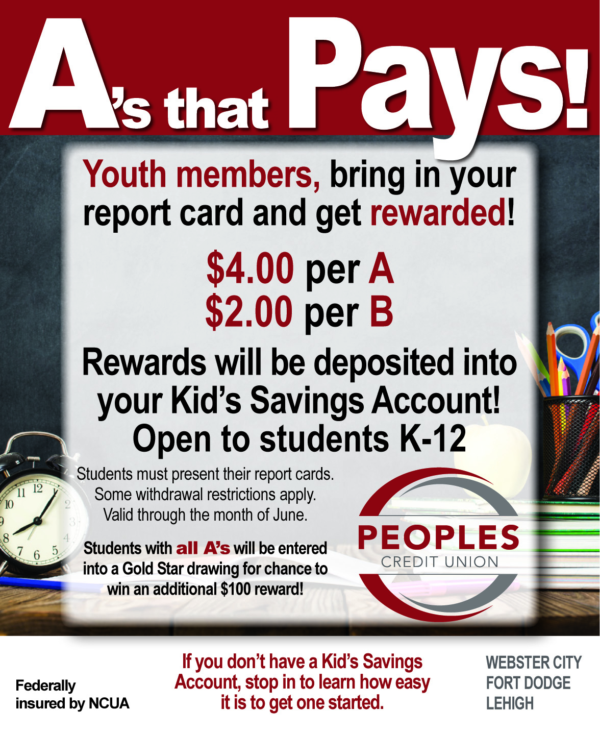 A's That Pays! A's that Pays! Youth members, bring in your report card and get rewarded! $4.00 per A $2.00 per B Rewards will be deposited into your kid's saving account! open to students K-12 Students must present their report cards. Some withdrawal restrictions apply. Valid through the month of June. Students with all A's will be entered into a Gold Star drawing for chance to win an additional $100 reward! Federally insured by NCUA if you don't have a kid's savings account, stop in to learn how easy it is to get one started.